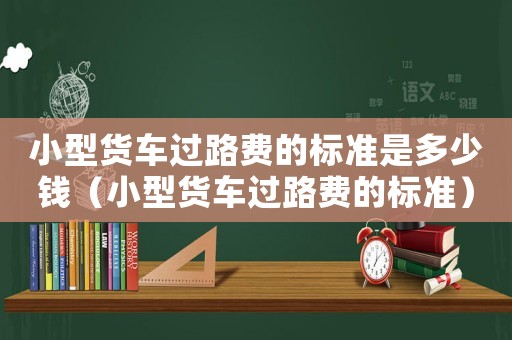 小型貨車過路費的標(biāo)準(zhǔn)是多少錢（小型貨車過路費的標(biāo)準(zhǔn)）