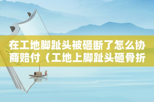 在工地腳趾頭被砸斷了怎么協(xié)商賠付（工地上腳趾頭砸骨折算工傷嗎）