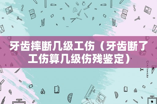 牙齒摔斷幾級(jí)工傷（牙齒斷了工傷算幾級(jí)傷殘鑒定）
