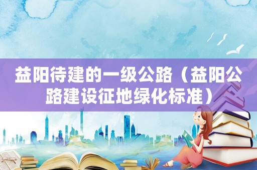 益陽待建的一級(jí)公路（益陽公路建設(shè)征地綠化標(biāo)準(zhǔn)）