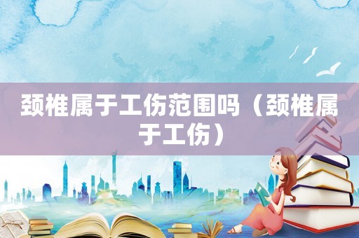 頸椎屬于工傷范圍嗎（頸椎屬于工傷）
