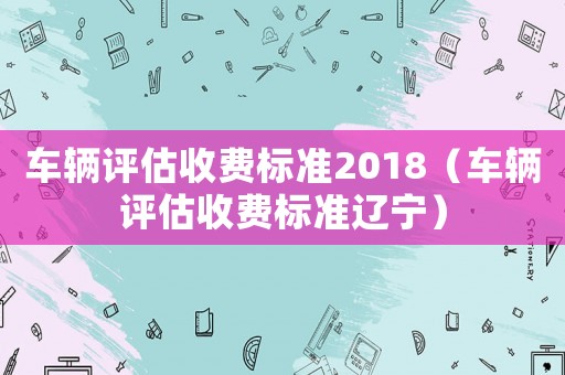 車輛評估收費(fèi)標(biāo)準(zhǔn)2018（車輛評估收費(fèi)標(biāo)準(zhǔn)遼寧）