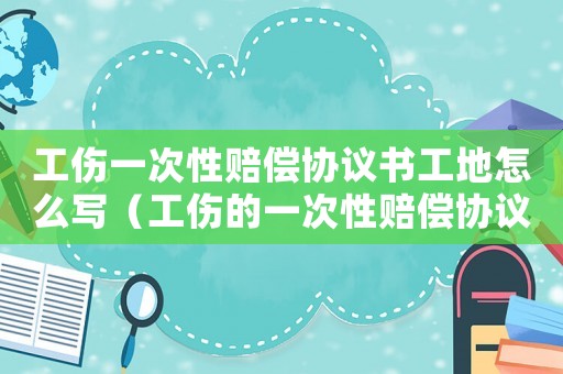 工傷一次性賠償協(xié)議書工地怎么寫（工傷的一次性賠償協(xié)議書）