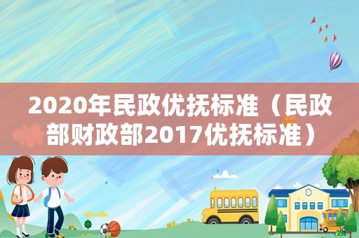 2020年民政優(yōu)撫標準（民政部財政部2017優(yōu)撫標準）