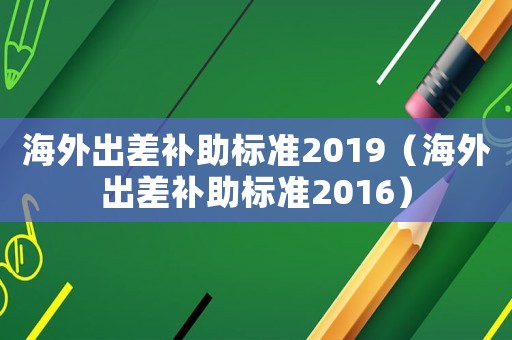 海外出差補助標(biāo)準(zhǔn)2019（海外出差補助標(biāo)準(zhǔn)2016）