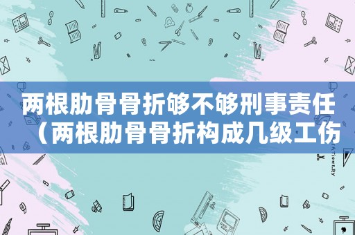 兩根肋骨骨折夠不夠刑事責(zé)任（兩根肋骨骨折構(gòu)成幾級工傷）