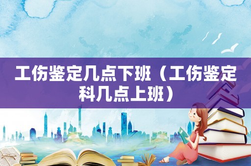 工傷鑒定幾點(diǎn)下班（工傷鑒定科幾點(diǎn)上班）