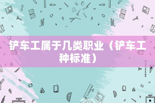 鏟車(chē)工屬于幾類(lèi)職業(yè)（鏟車(chē)工種標(biāo)準(zhǔn)）