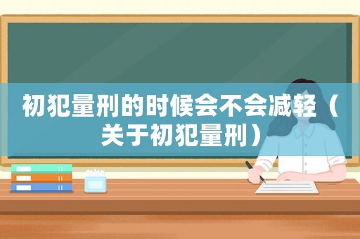 初犯量刑的時候會不會減輕（關(guān)于初犯量刑）