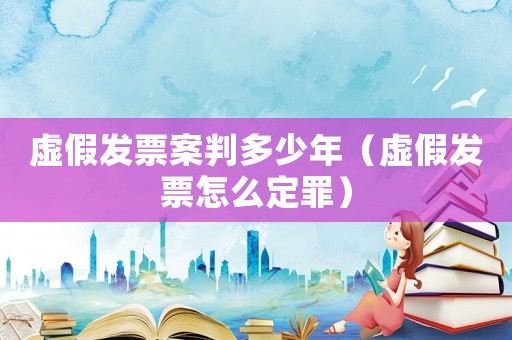 虛假發(fā)票案判多少年（虛假發(fā)票怎么定罪）