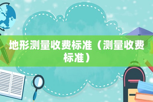 地形測(cè)量收費(fèi)標(biāo)準(zhǔn)（測(cè)量收費(fèi)標(biāo)準(zhǔn)）