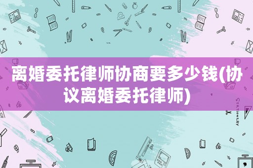 離婚委托律師協(xié)商要多少錢(協(xié)議離婚委托律師)