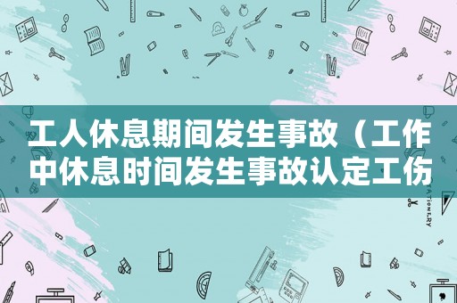 工人休息期間發(fā)生事故（工作中休息時(shí)間發(fā)生事故認(rèn)定工傷）