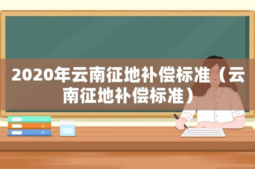 2020年云南征地補(bǔ)償標(biāo)準(zhǔn)（云南征地補(bǔ)償標(biāo)準(zhǔn)）