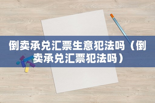 倒賣(mài)承兌匯票生意犯法嗎（倒賣(mài)承兌匯票犯法嗎）