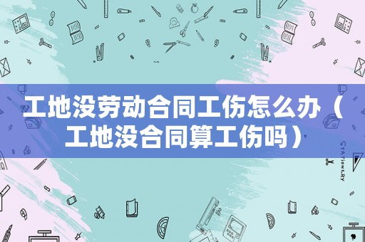 工地沒勞動合同工傷怎么辦（工地沒合同算工傷嗎）
