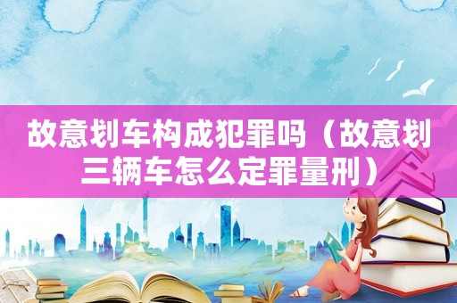 故意劃車構成犯罪嗎（故意劃三輛車怎么定罪量刑）
