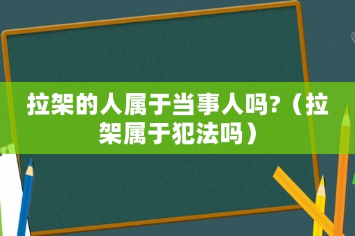 拉架的人屬于當(dāng)事人嗎?（拉架屬于犯法嗎）