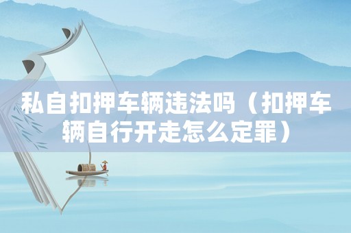 私自扣押車輛違法嗎（扣押車輛自行開走怎么定罪）