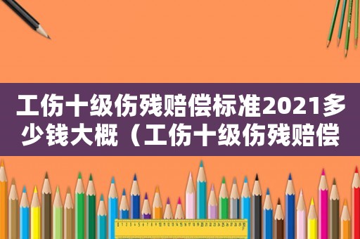 工傷十級(jí)傷殘賠償標(biāo)準(zhǔn)2021多少錢大概（工傷十級(jí)傷殘賠償計(jì)算標(biāo)準(zhǔn)是多少）