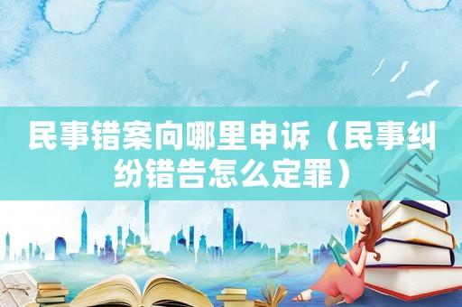 民事錯(cuò)案向哪里申訴（民事糾紛錯(cuò)告怎么定罪）