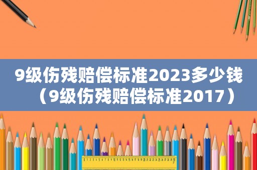 9級(jí)傷殘賠償標(biāo)準(zhǔn)2023多少錢(qián)（9級(jí)傷殘賠償標(biāo)準(zhǔn)2017）
