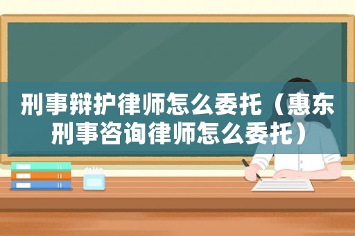 刑事辯護(hù)律師怎么委托（惠東刑事咨詢(xún)律師怎么委托）