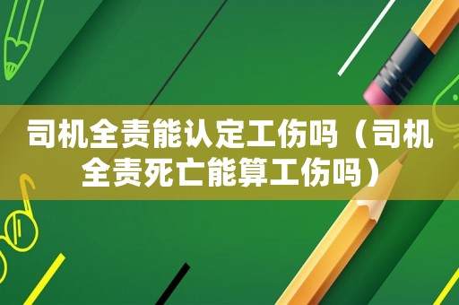 司機(jī)全責(zé)能認(rèn)定工傷嗎（司機(jī)全責(zé)死亡能算工傷嗎）