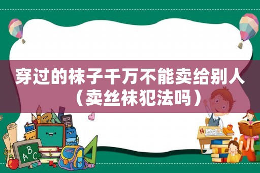 穿過(guò)的襪子千萬(wàn)不能賣(mài)給別人（賣(mài)絲襪犯法嗎）