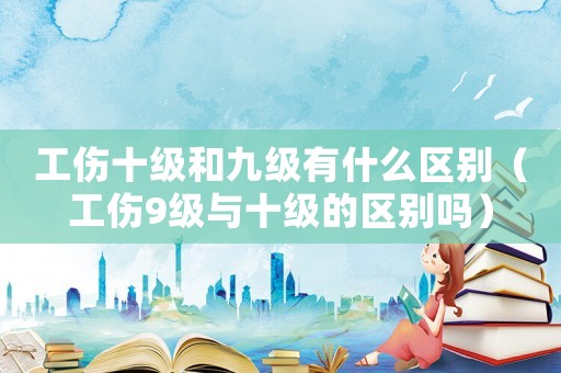 工傷十級(jí)和九級(jí)有什么區(qū)別（工傷9級(jí)與十級(jí)的區(qū)別嗎）
