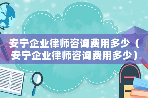 安寧企業(yè)律師咨詢費用多少（安寧企業(yè)律師咨詢費用多少）