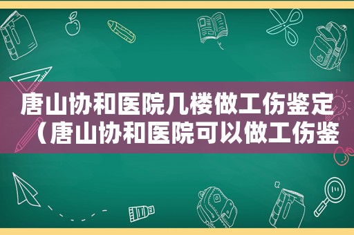 唐山協(xié)和醫(yī)院幾樓做工傷鑒定（唐山協(xié)和醫(yī)院可以做工傷鑒定嗎）