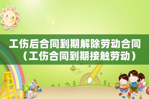 工傷后合同到期解除勞動(dòng)合同（工傷合同到期接觸勞動(dòng)）
