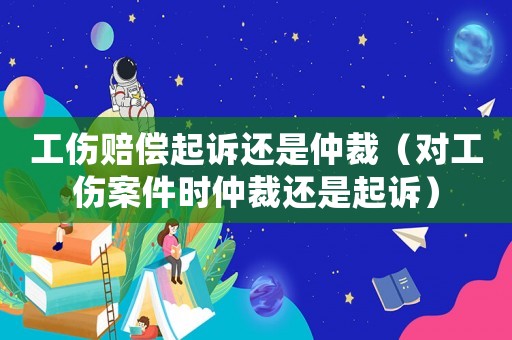 工傷賠償起訴還是仲裁（對工傷案件時仲裁還是起訴）