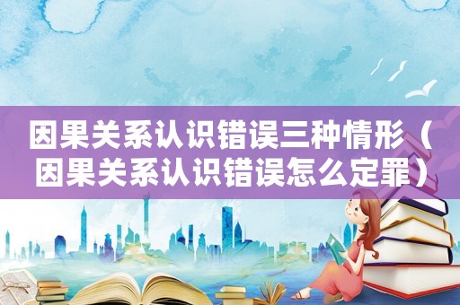 因果關(guān)系認(rèn)識(shí)錯(cuò)誤三種情形（因果關(guān)系認(rèn)識(shí)錯(cuò)誤怎么定罪）