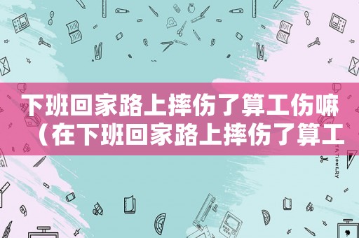 下班回家路上摔傷了算工傷嘛（在下班回家路上摔傷了算工傷嗎）