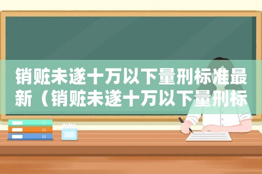 銷贓未遂十萬(wàn)以下量刑標(biāo)準(zhǔn)最新（銷贓未遂十萬(wàn)以下量刑標(biāo)準(zhǔn)）