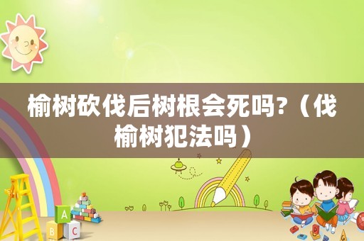 榆樹砍伐后樹根會(huì)死嗎?（伐榆樹犯法嗎）