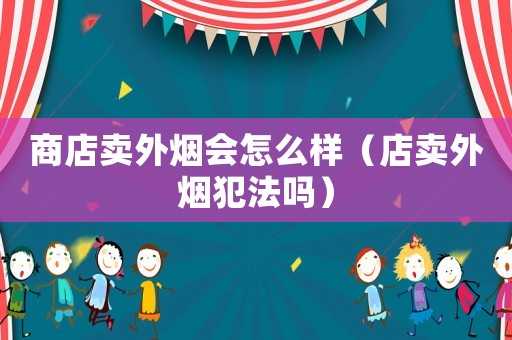 商店賣外煙會(huì)怎么樣（店賣外煙犯法嗎）