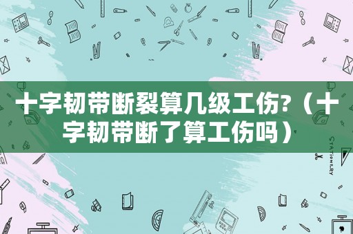 十字韌帶斷裂算幾級工傷?（十字韌帶斷了算工傷嗎）