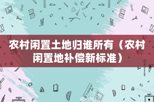 農(nóng)村閑置土地歸誰所有（農(nóng)村閑置地補償新標準）