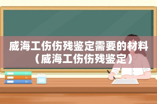威海工傷傷殘鑒定需要的材料（威海工傷傷殘鑒定）