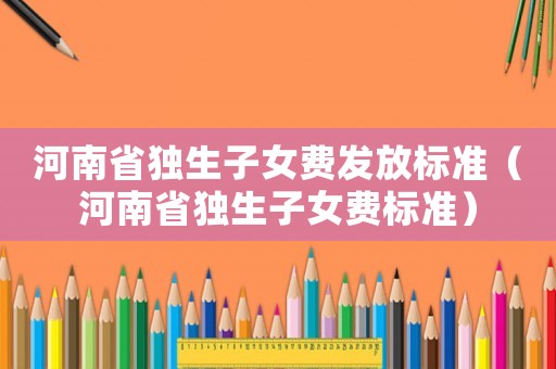 河南省獨(dú)生子女費(fèi)發(fā)放標(biāo)準(zhǔn)（河南省獨(dú)生子女費(fèi)標(biāo)準(zhǔn)）