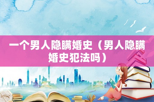 一個(gè)男人隱瞞婚史（男人隱瞞婚史犯法嗎）