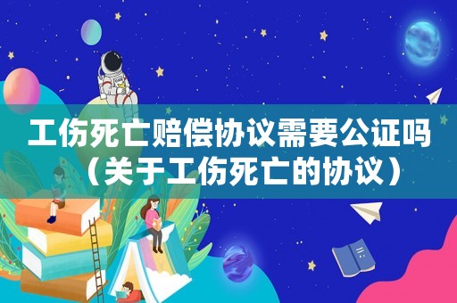 工傷死亡賠償協(xié)議需要公證嗎（關(guān)于工傷死亡的協(xié)議）