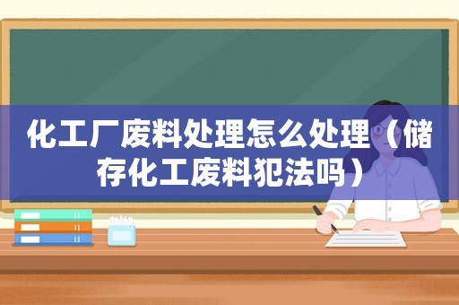 化工廠廢料處理怎么處理（儲(chǔ)存化工廢料犯法嗎）