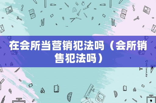 在會(huì)所當(dāng)營銷犯法嗎（會(huì)所銷售犯法嗎）