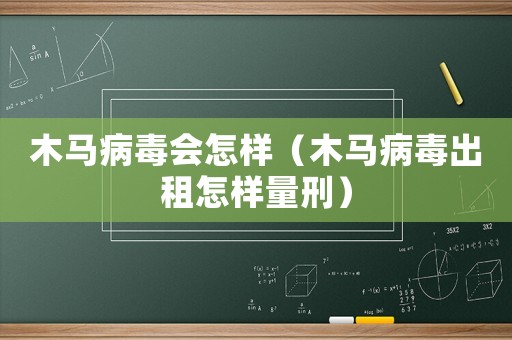 木馬病毒會(huì)怎樣（木馬病毒出租怎樣量刑）