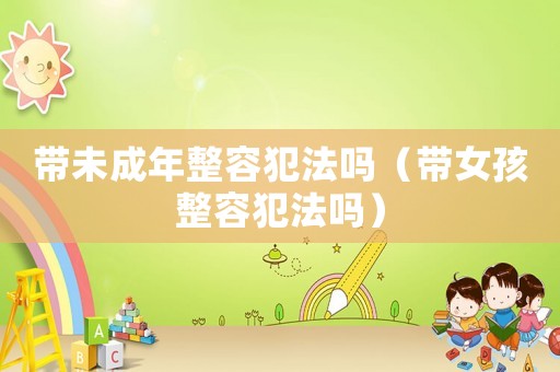 帶未成年整容犯法嗎（帶女孩整容犯法嗎）