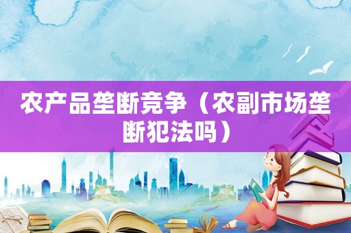 農(nóng)產(chǎn)品壟斷競(jìng)爭(zhēng)（農(nóng)副市場(chǎng)壟斷犯法嗎）